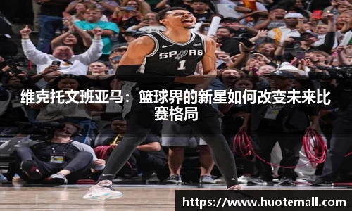 维克托文班亚马：篮球界的新星如何改变未来比赛格局