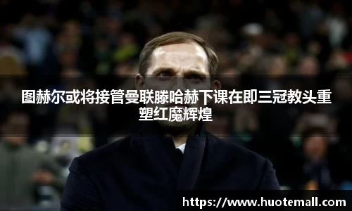 图赫尔或将接管曼联滕哈赫下课在即三冠教头重塑红魔辉煌